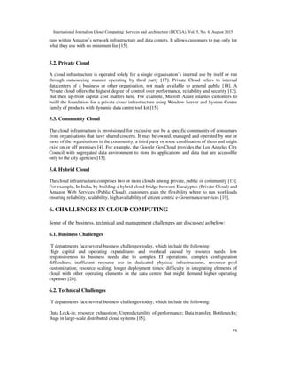 International Journal on Cloud Computing: Services and Architecture (IJCCSA), Vol. 5, No. 4, August 2015
25
runs within Amazon’s network infrastructure and data centers. It allows customers to pay only for
what they use with no minimum fee [15].
5.2. Private Cloud
A cloud infrastructure is operated solely for a single organisation’s internal use by itself or run
through outsourcing manner operating by third party [17]. Private Cloud refers to internal
datacenters of a business or other organisation, not made available to general public [18]. A
Private cloud offers the highest degree of control over performance, reliability and security [12].
But then up-front capital cost matters here. For example, Microft Azure enables customers to
build the foundation for a private cloud infrastructure using Window Server and System Centre
family of products with dynamic data centre tool kit [15].
5.3. Community Cloud
The cloud infrastructure is provisioned for exclusive use by a specific community of consumers
from organisations that have shared concern. It may be owned, managed and operated by one or
more of the organisations in the community, a third party or some combination of them and might
exist on or off premises [4]. For example, the Google GovCloud provides the Los Angeles City
Council with segregated data environment to store its applications and data that are accessible
only to the city agencies [15].
5.4. Hybrid Cloud
The cloud infrastructure comprises two or more clouds among private, public or community [15].
For example, In India, by building a hybrid cloud bridge between Eucalyptus (Private Cloud) and
Amazon Web Services (Public Cloud), customers gain the flexibility where to run workloads
ensuring reliability, scalability, high availability of citizen centric e-Governance services [19].
6. CHALLENGES IN CLOUD COMPUTING
Some of the business, technical and management challenges are discussed as below:
6.1. Business Challenges
IT departments face several business challenges today, which include the following:
High capital and operating expenditures and overhead caused by resource needs; low
responsiveness to business needs due to complex IT operations; complex configuration
difficulties; inefficient resource use in dedicated physical infrastructures, resource pool
customization; resource scaling; longer deployment times; difficulty in integrating elements of
cloud with other operating elements in the data centre that might demand higher operating
expenses [20].
6.2. Technical Challenges
IT departments face several business challenges today, which include the following:
Data Lock-in; resource exhaustion; Unpredictability of performance; Data transfer; Bottlenecks;
Bugs in large-scale distributed cloud systems [15].
 