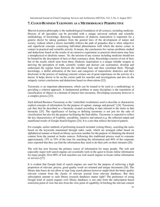 International Journal on Cloud Computing: Services and Architecture (IJCCSA), Vol. 5, No. 4, August 2015
27
7. CLOUD BUSINESS TAXONOMY AS A METHODOLOGY PERSPECTIVE
Marxist-Leninist philosophy is the methodological foundation of all sciences, including medicine.
Doctors of all specialties can be provided with a unique universal outlook and scientific
methodology of knowledge. Knowing foundations of dialectic materialism is important for a
generic doctor by taking guidance from the general laws of the development of nature and
society, without which a doctor inevitably follows the path of prejudice that is often subjective
and superficial concepts concerning individual phenomenon with which the doctor comes in
contact in practical and scientific activity. It means, the conclusions for various problems studied
and deductions based on the results of an extensive experiment or practical observation may bear
a metaphysical or idealistic nature. So, the mission of any science including medicine should not
be limited by the description of facts or their constancy alone. Knowledge consists of not of facts
but of the results which stem from them. Dialectic materialism is a unique reliable weapon in
deriving the perception of truth, scientific worker and doctors can systematize, develop and
understand the regular bond between the individual facts and then correlated them. Through
knowledge, a skilful utilization of the laws and categories of materialistic dialectics and their
disclosure in the process of studying concrete science are of great importance on the activity of a
doctor. It helps doctor to lie on the correct path for searches and investigations and also on the
uniquely correct conclusions and deductions based on observations [22].
Taxonomy is an important phenomenon, which can be treated to be used as a methodology in
providing a solution approach. A fundamental problem in many disciplines is the translation of
classification of objects in a domain of interest into taxonomy. Developing taxonomy however is
a complex process [23].
Zach defined Business Taxonomy as the “controlled vocabularies used to describe or characterize
explicit concepts of information for the purpose of capture, manage and present” [24]. Taxonomy
can thus best be described as a hierarchy created according to data internal to the items in that
hierarchy [25]. The significance of having or defining taxonomy is not just for the sake of
classification but also for the purpose facilitating the find-ability. Taxonomy is expected to reflect
the key characteristics of Usability, reusability, intuitive and natural (e.g. the reflected output and
manifested results of Google Search Engine) [24]. It is a tree that reflects the kind-of pattern.
For example, earlier methods of performing research included visiting library, searching the racks
based on the keywords maintained through index cards, which are arranged either based on
alphabetical manner or based on library accession number for the purpose of obtaining the desired
content from the journal or books sources. Following this traditional process used to consume
approximately 15% to 35% of the time for searching the information and 40% of the corporate
users reported that they can find the information they need to do their jobs on their intranets [26].
The web has now become the primary source of information for many people. The web and
especially major web search engines are essentially tools in the quest to locate online information
for many people. Over 80% of web searchers use web search engines to locate online information
or services [27].
It is evident that Google kind of search engines are used for the purpose of retrieving a high
proportion of relevant, precise, good quality result set oriented and unique documents [28]. The
library data bases do not allow to type long search phrases however might fetch the better quality
relevant content from the cluster of relevant journal from relevant databases. But then
subscription amount to such library research databases matter right? The preference of using
Google kind of search engines over library databases is not only from the subscription based
restriction point of view but also from the view point of capability of fetching the relevant content
 