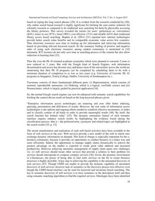 International Journal on Cloud Computing: Services and Architecture (IJCCSA), Vol. 5, No. 4, August 2015
28
based on typing the long search phrases [29]. It is evident from the research conducted by [30],
why online search based research is highly significant for fetching the user-centric solutions for
scholarly research as compared to do traditional way searching for them by physically accessing
the library premises. This survey revealed the factors for users’ preferences as: convenience
(84%); easier to use (87%); faster (90%); cost effective (71%) and reliable (63%) than traditional
library access based searching. Bughin et al. (2011) [31] reported how internet technologies
provide better search value benefits and its comparable economic value across few countries.
Thus electronic resources save time in looking up for information and retrieving information
based on providing relevant keyword search. So the summary finding of positive and negative
sides of using such electronic resources among student community is mentioned in [32]
document. ICT resource do not only save time in searching process of the content but also allow
reduction in learning time [33].
Thus the even the Ph. D oriented academic researches which were planned to consume 5 years is
now reduced to 3 years. But with the Google kind of Search Engines, web information
dissemination and access has become easy and hence most of the universities across the world are
mentioning that their Ph. D programs can be completed by scheduling them to be with a
minimum duration of completion to as low as two years (e.g. University of Lincoln; Ph. D.
programs in Singapore; Trinity College, Dublin; University of Southampton etc.).
Taxonomy consists of three fundamental different parts: (i) Representation, which consists of
nominal, reproducible statements; (ii) Ordering, which is a logical, verifiable science and (iii)
Nomenclature, which is largely guided by practical application [34].
So, the normal Google search engines can now be enhanced with semantic search capabilities for
fetching the context-driven result set based on the long keyword phrases given.
“Enterprise information access technologies are maturing and now offer better indexing,
querying, presentation and drill-down of results. However, the real value of information access
technologies is the upfront and ongoing efforts needed to establish effective taxonomies, to index
and to classify content of all kinds in order to provide meaningful results [48]. By itself, the
search function has limited value” [35]. The dynamic summaries feature of such semantic
interface engines enhance search results by highlighting the evidence found during the
classification process- that is – the preferred term, synonyms and related topics are highlighted in
the search results [35, p. 12].
The recent manifestation and realization of such web based activities have been available in the
form of web services to the user. Web services provide a new model of the web in which sites
exchange dynamic information on demand. This kind of change is especially important for the e-
business community, because it provides an opportunity to conduct business in a faster way and
more efficiently. Indeed, the opportunity to manage supply chains dynamically to achieve the
greatest advantage on the market is expected to create great value addition and increased
productivity. However achieving automatic management of supply chain opens new challenges
viz. (i) web services should locate other services that provide a solution to their problem (ii)
services should interoperate to compose complex services [36]. Given, the dynamic environment
in e-businesses, the power of being able to find webs services on the fly to create business
processes is highly desirable. A key step in achieving this capability is the automated discovery of
web services [47]. Though UDDI can enable to provide the dynamic capability of automated
discovery of web services, however lack of semantics in the discovery process less effective even
though the UDDI based interface can be used for keyword and taxonomy based searching. The
key to semantic discovery of web services is to have semantics in the description itself and then
using semantic matching algorithms to find the required services. Ontologies have been identified
 