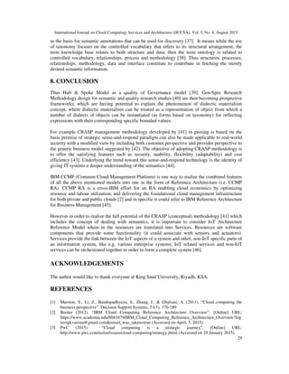International Journal on Cloud Computing: Services and Architecture (IJCCSA), Vol. 5, No. 4, August 2015
29
as the basis for semantic annotations that can be used for discovery [37]. It means while the use
of taxonomy focuses on the controlled vocabulary that refers to its structural arrangement, the
term knowledge base relates to both structure and data; then the term ontology is related to
controlled vocabulary, relationships, process and methodology [38]. Thus structures, processes,
relationships, methodology, data and interface constitute to contribute in fetching the mostly
desired semantic information.
8. CONCLUSION
Thus Hub & Spoke Model as a quality of Governance model [39]; Gen-Spec Research
Methodology design for semantic and quality research studies [40] are then becoming prospective
frameworks, which are having potential to explain the phenomenon of dialectic materialism
concept, where dialectic materialism can be treated as a representation of object from which a
number of dialects of objects can be instantiated (as forms based on taxonomy) for reflecting
expressions with their corresponding specific bounded values.
For example CRASP management methodology developed by [41] in passing is based on the
basic premise of strategic sense-and-respond paradigm can also be made applicable to real-world
security with a modified view by including both customer perspective and provider perspective to
the generic business model suggested by [42]. The objective of adopting CRASP methodology is
to offer the satisfying features such as security, suability, flexibility (adaptability) and cost
efficiency [43]. Underlying the trend toward this sense-and-respond technology is the identity of
giving IT systems a deeper understanding of the semantics [44].
IBM CCMP (Common Cloud Management Platform) is one way to realize the combined features
of all the above mentioned models into one in the form of Reference Architecture (i.e. CCMP
RA). CCMP RA is a cross-IBM effort for an RA enabling cloud economics by optimizing
resource and labour utilization, and delivering the foundational cloud management infrastructure
for both private and public clouds [2] and in specific it could refer to IBM Reference Architecture
for Business Management [45].
However in order to realize the full potential of the CRASP (conceptual) methodology [41] which
includes the concept of dealing with semantics, it is important to consider IoT Architecture
Reference Model where in the resources are translated into Services. Resources are software
components that provide some functionality (it could associate with sensors and actuators).
Services provide the link between the IoT aspects of a system and other, non-IoT specific parts of
an information system, like e.g. various enterprise systems; IoT related services and non-IoT
services can be orchestrated together in order to form a complete system [46].
ACKNOWLEDGEMENTS
The author would like to thank everyone at King Saud University, Riyadh, KSA.
REFERENCES
[1] Marston, S., Li, Z., Bandopadhyaya, S., Zhang, J., & Ghalsasi, A. (2011). “Cloud computing the
business perspective”. Decision Support Systems, 51(1), 176-189
[2] Breiter (2012). “IBM Cloud Computing Reference Architecture Overview”. [Online] URL:
https://www.academia.edu/6041679/IBM_Cloud_Computing_Reference_Architecture_Overview?log
in=tgkvasista@gmail.com&email_was_taken=true (Accessed on April, 5, 2015).
[3] PwC (2015). “Cloud computing is a strategic journey”. [Online] URL:
http://www.pwc.com/us/en/issues/cloud-computing/strategy.jhtml (Accessed on 29 January 2015).
 