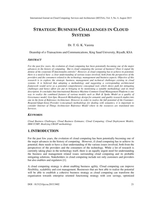 International Journal on Cloud Computing: Services and Architecture (IJCCSA), Vol. 5, No. 4, August 2015
DOI : 10.5121/ijccsa.2015.5402 21
STRATEGIC BUSINESS CHALLENGES IN CLOUD
SYSTEMS
Dr. T. G. K. Vasista
Deanship of e-Transactions and Communications, King Saud University, Riyadh, KSA
ABSTRACT
For the past few years, the evolution of cloud computing has been potentially becoming one of the major
advances in the history of computing. But is cloud computing the saviour of business? Does it signal the
demise of the corporate IT functionality entirely? However, if cloud computing has to achieve its potential,
there is a need to have a clear understanding of various issues involved, both from the perspectives of the
providers and the consumers related to the technology, management and business aspects. Objective of this
research is to explore the strategic business, management and technical challenges existing in cloud
systems. It is believed that adopting a methodology and suggesting a corresponding architectural
framework would serve as a potential comprehensive conceptual tool, which shows path for mitigating
challenges and hence effort are put in bringing in by mentioning a suitable methodology and its brief
description. It concludes that International Business Machine Common Cloud Management Platform is one
way to realize the combined features of various models such as Hub & Spoke Model as a quality of
Governance model; Gen-Spec Research Methodology design for semantic and quality research studies into
one in the form of Reference Architecture. However in order to realize the full potential of the Customer-
Respond-Adapt-Sense-Provider (conceptual) methodology for dealing with semantics, it is important to
consider Internet of Things Architecture Reference Model where in the resources are translated into
Services.
KEYWORDS
Cloud Business Challenges; Cloud Business Estimates; Cloud Computing; Cloud Deployment Models;
IBM CCMP; Realizing CRASP methodology.
1. INTRODUCTION
For the past few years, the evolution of cloud computing has been potentially becoming one of
the major advances in the history of computing. However, if cloud computing has to achieve its
potential, there needs to have a clear understanding of the various issues involved, both from the
perspectives of the providers and the consumers of the technology. While a lot of research is
currently taking place in the technology itself, there is an equally urgent need for understanding
the business and management related issues surrounding cloud computing and its probable
mitigating solutions. Stakeholders in cloud computing include not only customers and providers
but also enablers and regulators [1].
A cloud computing strategy is about enabling business agility. Cloud computing can improve
flexibility, scalability and cost management. Businesses that are best able to realize the potential
will be able to establish a cohesive business strategy as cloud computing can transform the
organisation towards enterprise oriented functioning strategy with cost savings, optimized
 
