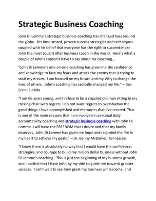 Strategic Business Coaching
John Di Lemme’s strategic business coaching has changed lives around
the globe. His time-tested, proven success strategies and techniques
coupled with his belief that everyone has the right to succeed make
John the most sought after business coach in the world. Here’s what a
couple of John’s students have to say about his coaching…

“John Di Lemme’s one-on-one coaching has given me the confidence
and knowledge to face my fears and attack the enemy that is trying to
steal my dream. I am focused on my future and my Why to change the
lives of others. John’s coaching has radically changed my life.” – Bev
Ervin, Florida

“I am 66 years young, and I refuse to be a crippled old man sitting in my
rocking chair with regrets. I do not want regrets to overshadow the
good things I have accomplished and memories that I’ve created. That
is one of the main reasons that I am involved in personal daily
accountability coaching and strategic business coaching with John Di
Lemme. I will have the FREEDOM that I desire and that my family
deserves. John Di Lemme has given me hope and reignited the fire in
my heart to achieve my goals.” – Dr. Benny McDaniel, Tennessee

“I know there is absolutely no way that I would have the confidence,
strategies, and courage to build my million dollar business without John
Di Lemme’s coaching. This is just the beginning of my business growth,
and I excited that I have John by my side to guide me towards greater
success. I can’t wait to see how great my business will become, and
 
