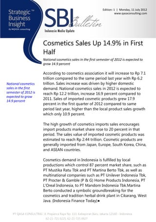 Edition: 1 | Monday, 11 July 2012
                                                                                 www.qasaconsulting.com




                          Cosmetics Sales Up 14.9% in First
                          Half
                          National cosmetics sales in the first semester of 2012 is expected to
                          grow 14.9 percent

                          According to cosmetics association it will increase to Rp 7.1
                          trillion compared to the same period last year with Rp 6.2
National cosmetics        trillion. Sales increase was driven by higher domestic
sales in the first        demand. National cosmetics sales in 2012 is expected to
semester of 2012 is       reach Rp 12.2 trillion, increase 16.9 percent compared to
expected to grow
                          2011. Sales of imported cosmetic products grew 17.9
14.9 percent
                          percent in the first quarter of 2012 compared to same
                          period last year, higher than the local product sales growth
                          which only 10.9 percent.

                          The high growth of cosmetics imports sales encourages
                          import products market share rose to 20 percent in that
                          period. The sales value of imported cosmetic products was
                          estimated to reach Rp 2.44 trillion. Cosmetic products are
                          generally imported from Japan, Europe, South Korea, China,
                          and ASEAN countries.

                          Cosmetics demand in Indonesia is fulfilled by local
                          productions which control 87 percent market share, such as
                          PT Mustika Ratu Tbk and PT Martina Berto Tbk, as well as
                          multinational companies such as PT Unilever Indonesia Tbk,
                          PT Procter & Gamble (P & G) Home Products Indonesia, PT
                          L'Oreal Indonesia, to PT Mandom Indonesia Tbk.Martina
                          Berto conducted a symbolic groundbreaking for the
                          cosmetics and tradition herbal drink plant in Cikarang, West
                          Java. (Indonesia Finance Today)●


    PT QASA CONSULTING : Jl. Prapanca Raya No. 113, Kebayoran Baru, Jakarta 12160 - Indonesia
                            62-21-721 0225, 62-21-725 0927
 