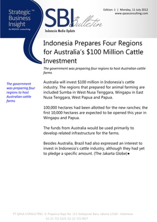 Edition: 1 | Monday, 11 July 2012
                                                                                 www.qasaconsulting.com




                          Indonesia Prepares Four Regions
                          for Australia’s $100 Million Cattle
                          Investment
                          The government was preparing four regions to host Australian cattle
                          farms


The government            Australia will invest $100 million in Indonesia’s cattle
was preparing four        industry. The regions that prepared for animal farming are
regions to host           included Sumba in West Nusa Tenggara, Wingapu in East
Australian cattle         Nusa Tenggara, West Papua and Papua.
farms
                          100,000 hectares had been allotted for the new ranches; the
                          first 10,000 hectares are expected to be opened this year in
                          Wingapu and Papua.

                          The funds from Australia would be used primarily to
                          develop related infrastructure for the farms.

                          Besides Australia, Brazil had also expressed an interest to
                          invest in Indonesia’s cattle industry, although they had yet
                          to pledge a specific amount. (The Jakarta Globe)●




    PT QASA CONSULTING : Jl. Prapanca Raya No. 113, Kebayoran Baru, Jakarta 12160 - Indonesia
                            62-21-721 0225, 62-21-725 0927
 