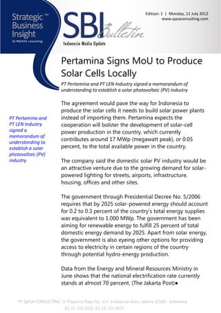 Edition: 1 | Monday, 11 July 2012
                                                                                 www.qasaconsulting.com




                          Pertamina Signs MoU to Produce
                          Solar Cells Locally
                          PT Pertamina and PT LEN Industry signed a memorandum of
                          understanding to establish a solar photovoltaic (PV) industry

                          The agreement would pave the way for Indonesia to
                          produce the solar cells it needs to build solar power plants
PT Pertamina and          instead of importing them. Pertamina expects the
PT LEN Industry           cooperation will bolster the development of solar-cell
signed a                  power production in the country, which currently
memorandum of
                          contributes around 17 MWp (megawatt peak), or 0.05
understanding to
establish a solar         percent, to the total available power in the country.
photovoltaic (PV)
industry                  The company said the domestic solar PV industry would be
                          an attractive venture due to the growing demand for solar-
                          powered lighting for streets, airports, infrastructure,
                          housing, offices and other sites.

                          The government through Presidential Decree No. 5/2006
                          requires that by 2025 solar-powered energy should account
                          for 0.2 to 0.3 percent of the country’s total energy supplies
                          was equivalent to 1.000 MWp. The government has been
                          aiming for renewable energy to fulfill 25 percent of total
                          domestic energy demand by 2025. Apart from solar energy,
                          the government is also eyeing other options for providing
                          access to electricity in certain regions of the country
                          through potential hydro-energy production.

                          Data from the Energy and Mineral Resources Ministry in
                          June shows that the national electrification rate currently
                          stands at almost 70 percent. (The Jakarta Post)●


    PT QASA CONSULTING : Jl. Prapanca Raya No. 113, Kebayoran Baru, Jakarta 12160 - Indonesia
                            62-21-721 0225, 62-21-725 0927
 