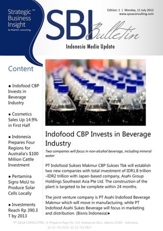 Edition: 1 | Monday, 11 July 2012
                                                                               www.qasaconsulting.com




Content

● Indofood CBP
Invests in
Beverage
Industry

● Cosmetics
Sales Up 14.9%
in First Half

● Indonesia             Indofood CBP Invests in Beverage
Prepares Four           Industry
Regions for
                        Two companies will focus in non-alcohol beverage, including mineral
Australia’s $100        water
Million Cattle
Investment              PT Indofood Sukses Makmur CBP Sukses Tbk will establish
                        two new companies with total investment of IDR1.8 trillion
● Pertamina             –IDR2 trillion with Japan-based company, Asahi Group
Signs MoU to            Holdings Southeast Asia Pte Ltd. The construction of the
Produce Solar           plant is targeted to be complete within 24 months.
Cells Locally
                        The joint venture company is PT Asahi Indofood Beverage
                        Makmur which will move in manufacturing, while PT
● Investments
                        Indofood Asahi Sukes Beverage will focus in marketing
Reach Rp 390.3
                        and distribution. (Bisnis Indonesia)●
T by 2013
  PT QASA CONSULTING : Jl. Prapanca Raya No. 113, Kebayoran Baru, Jakarta 12160 - Indonesia
                          62-21-721 0225, 62-21-725 0927
 
