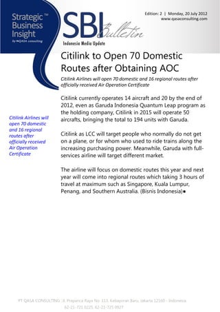 Edition: 2 | Monday, 20 July 2012
                                                                                  www.qasaconsulting.com




                           Citilink to Open 70 Domestic
                           Routes after Obtaining AOC
                           Citilink Airlines will open 70 domestic and 16 regional routes after
                           officially received Air Operation Certificate

                           Citilink currently operates 14 aircraft and 20 by the end of
                           2012, even as Garuda Indonesia Quantum Leap program as
                           the holding company, Citilink in 2015 will operate 50
Citilink Airlines will     aircrafts, bringing the total to 194 units with Garuda.
open 70 domestic
and 16 regional
routes after               Citilink as LCC will target people who normally do not get
officially received        on a plane, or for whom who used to ride trains along the
Air Operation              increasing purchasing power. Meanwhile, Garuda with full-
Certificate                services airline will target different market.

                           The airline will focus on domestic routes this year and next
                           year will come into regional routes which taking 3 hours of
                           travel at maximum such as Singapore, Kuala Lumpur,
                           Penang, and Southern Australia. (Bisnis Indonesia)●




     PT QASA CONSULTING : Jl. Prapanca Raya No. 113, Kebayoran Baru, Jakarta 12160 - Indonesia
                             62-21-721 0225, 62-21-725 0927
 