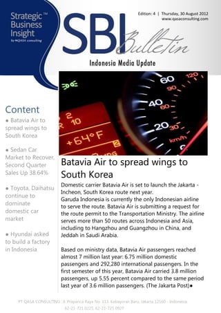 Edition: 4 | Thursday, 30 August 2012
                                                                                 www.qasaconsulting.com




Content
● Batavia Air to
spread wings to
South Korea

● Sedan Car
Market to Recover,
Second Quarter             Batavia Air to spread wings to
Sales Up 38.64%
                           South Korea
                           Domestic carrier Batavia Air is set to launch the Jakarta -
● Toyota, Daihatsu
                           Incheon, South Korea route next year.
continue to
                           Garuda Indonesia is currently the only Indonesian airline
dominate                   to serve the route. Batavia Air is submitting a request for
domestic car               the route permit to the Transportation Ministry. The airline
market                     serves more than 50 routes across Indonesia and Asia,
                           including to Hangzhou and Guangzhou in China, and
● Hyundai asked            Jeddah in Saudi Arabia.
to build a factory
in Indonesia               Based on ministry data, Batavia Air passengers reached
                           almost 7 million last year: 6.75 million domestic
                           passengers and 292,280 international passengers. In the
                           first semester of this year, Batavia Air carried 3.8 million
                           passengers, up 5.55 percent compared to the same period
                           last year of 3.6 million passengers. (The Jakarta Post)●

     PT QASA CONSULTING : Jl. Prapanca Raya No. 113, Kebayoran Baru, Jakarta 12160 - Indonesia
                             62-21-721 0225, 62-21-725 0927
 