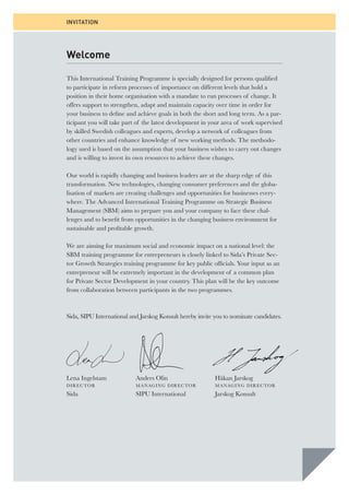 INVITATION 
Welcome 
This International Training Programme is specially designed for persons qualifi ed 
to participate in reform processes of importance on different levels that hold a 
position in their home organisation with a mandate to run processes of change. It 
offers support to strengthen, adapt and maintain capacity over time in order for 
your business to defi ne and achieve goals in both the short and long term. As a par-ticipant 
you will take part of the latest development in your area of work supervised 
by skilled Swedish colleagues and experts, develop a network of colleagues from 
other countries and enhance knowledge of new working methods. The methodo-logy 
used is based on the assumption that your business wishes to carry out changes 
and is willing to invest its own resources to achieve these changes. 
Our world is rapidly changing and business leaders are at the sharp edge of this 
transformation. New technologies, changing consumer preferences and the globa-lisation 
of markets are creating challenges and opportunities for businesses every-where. 
The Advanced International Training Programme on Strategic Business 
Management (SBM) aims to prepare you and your company to face these chal-lenges 
and to benefi t from opportunities in the changing business environment for 
sustainable and profi table growth. 
We are aiming for maximum social and economic impact on a national level: the 
SBM training programme for entrepreneurs is closely linked to Sida’s Private Sec-tor 
Growth Strategies training programme for key public offi cials. Your input as an 
entrepreneur will be extremely important in the development of a common plan 
for Private Sector Development in your country. This plan will be the key outcome 
from collaboration between participants in the two programmes. 
Sida, SIPU International and Jarskog Konsult hereby invite you to nominate candidates. 
Anders Olin 
MANAGING DIRECTOR 
SIPU International 
Håkan Jarskog 
MANAGING DIRECTOR 
Jarskog Konsult 
Lena Ingelstam 
DIRECTOR 
Sida 
 