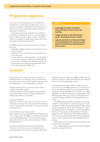 Programme objectives 
The overall aim of this programme is to contribute to the 
development of a vibrant and sustainable private sector. It 
also seeks to strengthen collaboration between the private and 
public sectors, for better functioning markets and improved 
integration in world trade. 
The long-term goal of the programme is to contribute to 
revitalization and changes for the better in each participant’s 
business. This in turn will contribute to decisive and lasting 
change at a national level, improving the business climate and 
stimulating sustainable economic growth. 
The SBM programme is expected to provide you, the partici-pant, 
with: 
• knowledge and skills to enhance the growth and success of 
your own business. 
• insight into how to stimulate private sector development in 
your country, and 
• capacity and tools to actively contribute to the development 
of a common action plan for Private Sector Development 
in your country. This plan will be developed together with 
the participants in the linked training programme, Private 
Sector Growth Strategies (PSGS), 291a. 
Contents 
The programme will combine international, regional and 
Swedish perspectives. It will include sessions focused on busi-ness 
theories and concepts, and the sharing of experiences and 
successful practices – as well as diffi culties and obstacles. 
The Phase II training course in Sweden has four modules: 
1. Market and business analysis 
A fact based analysis of the local/regional and international 
business environment in order to identify and prioritize the 
strategic opportunities of your business. 
2. Strategy development 
Based on the outcome from module 1, you will assess and de-velop 
business strategies. These strategies will be the foundation 
of your strategic business plan, which is one of the main output 
of the programme. 
3. Leadership for change implementation 
This module focuses on your personal leadership skills and your 
role as a change agent. The ability to lead change is paramount 
to successful implementation of your strategic business plan, 
and for effective action on the common action plan for Private 
Sector Development. 
4. Common action plan for Private Sector Development 
The private sector’s role in economic development and in 
improving people’s lives in general is examined in this module. 
BENEFITS 
Participants from both programmes (SBM and PSGS) will work 
together to develop a common plan for Private Sector Develop-ment 
in each of the participating countries. 
The Strategic Business Plan developed by YOU, the partici-pant, 
is the core of the SBM programme. To secure the success 
of your Strategic Business Plan, it must be supported and im-plemented 
by all the stakeholders in your business. As an SBM 
participant, you will also work together with participants of the 
PSGS programme from your country in the development of a 
common action plan for Private Sector Development in your 
country. 
The SBM programme facilitates the transfer of knowledge 
and skills to each participant: to enable and support you in the 
development of both your own Strategic Business Plan, and the 
common action plan for Private Sector Development. A part of 
the training is devoted to tutoring. It is carried out throughout 
all phases of the program, also through distance learning, to 
support you in the work with your Strategic Business Plans as 
well as the common action plan for Private Sector Development 
in your country. Tutoring is carried out both individually and 
in groups. 
This programme aims to create a powerful regional network 
for private sector development. 
The training programme does not offer any fi nancial support, 
apart from the programme itself. 
ADVANCED INTERNATIONAL TRAINING PROGRAMME 
www.sida.se/itp 
› k nowledge and skills to enhance 
the growth and success of your own 
business 
› i nsight into how to stimulate private 
sector development in your country 
› c apacity and tools to actively contribute 
to the development of a common action 
plan for Private Sector Development in 
your country 
 