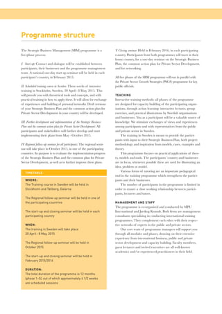 Programme structure 
The Strategic Business Management (SBM) programme is a 
fi ve-phase process: 
I. Start-up: Contact and dialogue will be established between 
participants, their businesses and the programme management 
team. A national one-day start up seminar will be held in each 
participant’s country, in February 2015. 
II. Scheduled training course in Sweden: Three weeks of intensive 
training in Stockholm, Sweden, 20 April – 8 May, 2015. This 
will provide you with theoretical tools and concepts, and with 
practical training in how to apply these. It will allow for exchange 
of experiences and building of personal networks. Draft versions 
of your Strategic Business Plan and the common action plan for 
Private Sector Development in your country will be developed. 
III. Further development and implementation of the Strategic Business 
Plan and the common action plan for Private Sector Development: All 
participants and stakeholders will further develop and start 
implementing their plans from May – October 2015. 
IV. Regional follow-up seminar for all participants: The regional semi-nar 
will take place in October 2015, in one of the participating 
countries. Its purpose is to evaluate the implementation progress 
of the Strategic Business Plan and the common plan for Private 
Sector Development, as well as to further improve these plans. 
V. Closing seminar: Held in February 2016, in each participating 
country. Participants from both programmes will meet in their 
home country, for a one-day seminar on the Strategic Business 
Plan, the common action plan for Private Sector Development, 
and for networking. 
All fi ve phases of the SBM programme will run in parallel with 
the Private Sector Growth Strategies (PSGS) programme for key 
public offi cials. 
TEACHING 
Interactive training methods; all phases of the programme 
are designed for capacity building of the participating organ-isations, 
through action learning: interactive lectures, group 
exercises, and practical illustrations by Swedish organisations 
and businesses. You as a participant will be a valuable source of 
knowledge. We stimulate exchanges of views and experiences 
among participants and with representatives from the public 
and private sector in Sweden. 
The training in Sweden is meant to provide the partici-pants 
with input to their Strategic Business Plan, both project 
methodology and inspiration from models, cases, examples and 
theory. 
This programme focuses on practical applications of theo-ry, 
models and tools. The participants’ country and businesses 
are in focus, whenever possible these are used for illustrating an 
idea, problem or model. 
Various forms of tutoring are an important pedagogical 
tool in the training programme which strengthens the partici-pants 
and their businesses. 
The number of participants in the programme is limited in 
order to ensure a close working relationship between partici-pants, 
lecturers and tutors. 
MANAGEMENT AND STAFF 
The programme is co-organised and conducted by SIPU 
International and Jarskog Konsult. Both fi rms are management 
consultants specialising in conducting international training 
programmes. They complement each other with their respec-tive 
networks of experts in the public and private sectors. 
Our core team of programme managers will support you 
through all modules and phases, drawing on their extensive 
experience from international business, public and private 
sector development and capacity building. Faculty members, 
guest lecturers and invited executives are all well-known 
academics and/or experienced practitioners in their fi eld. 
TIMETABLE 
WHERE: 
The Training course in Sweden will be held in 
Stockholm and Tällberg, Dalarna 
The Regional follow-up seminar will be held in one of 
the participating countries 
The start-up and closing seminar will be held in each 
participating country 
WHEN: 
The training in Sweden will take place 
20 April – 8 May, 2015 
The Regional follow-up seminar will be held in 
October 2015 
The start-up and closing seminar will be held in 
February 2015/2016 
DURATION: 
The total duration of the programme is 12 months 
(phase 1–5), out of which approximately 4 1/2 weeks 
are scheduled sessions 
 