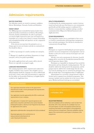 Admission requirements 
APPLICATION PROCESS 
Your application should be written on the special form 
attached and include a recent photograph and required infor-mation 
and documents. 
Your application must be approved by the CEO or authorised 
representative of your company. 
The application in original with required signatures and 
attachments should be submitted to the nearest Swedish 
Embassy/Consulate or directly to the Programme Secretariat 
for applications from Liberia. 
Applications submitted after closing date will not be considered. 
Download application form and brochure at 
www.privatesectordevelopment.se 
under Download Information. 
STRATEGIC BUSINESS MANAGEMENT 
SELECTION PROCESS 
Selected candidates will be notifi ed by e-mail not later than 
December, 2014. Once selected, the candidate must con-fi 
rm participation. A Letter of Acceptance will be sent out, 
containing information on participation in the programme 
and the practical arrangements. Selected candidates shall be 
aware of the commitment to participate in all phases of the 
programme. 
INVITED COUNTRIES 
The following countries are invited to nominate candidates: 
Liberia, Mozambique, Tanzania, Zambia and Zimbabwe. 
TARGET GROUP 
The SBM programme is intended for business leaders from 
small and medium-sized businesses in Liberia, Mozambique, 
Tanzania, Zambia and Zimbabwe. In order to participate, 
you must be highly motivated to grow your own business in a 
sustainable way, as well as your country’s economy. Networking 
and exchanging knowledge and experience are key components 
in the programme. 
To be selected, you must have the potential to act as a 
change agent in your own business and also at a national level. 
You should be either a: 
1. CEO or top manager of a small or medium size enterprise, 
or 
2. Manager of a signifi cant and distinct department at a large 
enterprise, with its own profi t responsibility. 
The top fi ve applicants from each country will be selected. 
Women are especially encouraged to apply. 
LANGUAGE REQUIREMENTS 
The training programme will be organised and conducted in 
English. Candidates from countries where English is not an 
offi cial language should do a language test with an offi cial body 
in the home country, unless other documentation to support for 
her/his ability can be provided. Profi ciency in English shall be 
certifi ed on the Application form. 
HEALTH REQUIREMENTS 
Considering that the training programme consists of interna-tional 
travel and work away from home in a new environment, 
good health and full working capacity is conditioned. It is 
therefore recommended that candidates undergo a medical 
examination before fi lling in the Medical Statement in the 
Application form. 
OTHER REQUIREMENTS 
The programme requires you as a participant to have access 
to e-mail for communication with programme management, 
tutors and other participants. You will also be introduced to 
communication through Skype. 
COSTS 
Participants are required to fi nd funding for personal expenses 
and their own travel arrangements to the programme venue in 
Sweden as well as for visa fees and any local airport taxes and 
departure fees. 
All other costs such as programme fee, literature, board & 
lodging will be covered by the Swedish International Develop-ment 
Cooperation Agency (Sida). 
Participants are responsible for obtaining all visas needed for 
their journies and stays during the training programme. The visa 
should be valid for the whole period of the programme, and the 
passport must be valid for three months longer than the entry 
visa. Costs for obtaining visas are carried by the participant. Swe-dish 
visa details: http://www.migrationsverket.se/english.html 
All participants are covered by a group insurance while in 
Sweden and on organised tours during the programme. This 
insurance includes costs for medical care in the event of emer-gency. 
Medical and dental check-ups are not included. 
www.sida.se/itp 
Closing date for applications: 
› 10 October, 2014. 
 