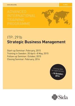 www.sida.se/itp GLOBAL 
ADVANCED 
INTERNATIONAL 
TRAINING 
PROGRAMME 
ITP: 291b 
Strategic Business Management 
Closing date 
for applications: 
› 10 October, 
2014 
Start-up Seminar: February, 2015 
Training in Sweden: 20 April – 8 May, 2015 
Follow-up Seminar: October, 2015 
Closing Seminar: February, 2016 
 