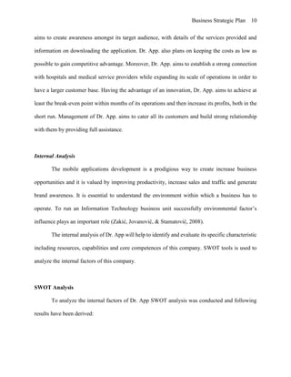 Business Strategic Plan 10
aims to create awareness amongst its target audience, with details of the services provided and
information on downloading the application. Dr. App. also plans on keeping the costs as low as
possible to gain competitive advantage. Moreover, Dr. App. aims to establish a strong connection
with hospitals and medical service providers while expanding its scale of operations in order to
have a larger customer base. Having the advantage of an innovation, Dr. App. aims to achieve at
least the break-even point within months of its operations and then increase its profits, both in the
short run. Management of Dr. App. aims to cater all its customers and build strong relationship
with them by providing full assistance.
Internal Analysis
The mobile applications development is a prodigious way to create increase business
opportunities and it is valued by improving productivity, increase sales and traffic and generate
brand awareness. It is essential to understand the environment within which a business has to
operate. To run an Information Technology business unit successfully environmental factor’s
influence plays an important role (Zakić, Jovanović, & Stamatović, 2008).
The internal analysis of Dr. App will help to identify and evaluate its specific characteristic
including resources, capabilities and core competences of this company. SWOT tools is used to
analyze the internal factors of this company.
SWOT Analysis
To analyze the internal factors of Dr. App SWOT analysis was conducted and following
results have been derived:
 