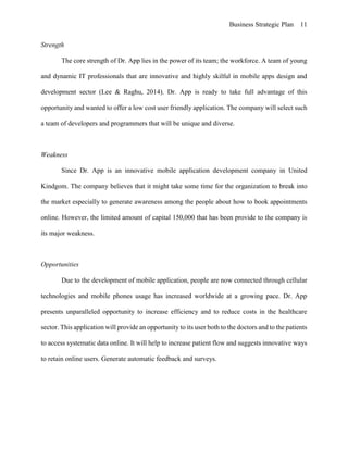 Business Strategic Plan 11
Strength
The core strength of Dr. App lies in the power of its team; the workforce. A team of young
and dynamic IT professionals that are innovative and highly skilful in mobile apps design and
development sector (Lee & Raghu, 2014). Dr. App is ready to take full advantage of this
opportunity and wanted to offer a low cost user friendly application. The company will select such
a team of developers and programmers that will be unique and diverse.
Weakness
Since Dr. App is an innovative mobile application development company in United
Kindgom. The company believes that it might take some time for the organization to break into
the market especially to generate awareness among the people about how to book appointments
online. However, the limited amount of capital 150,000 that has been provide to the company is
its major weakness.
Opportunities
Due to the development of mobile application, people are now connected through cellular
technologies and mobile phones usage has increased worldwide at a growing pace. Dr. App
presents unparalleled opportunity to increase efficiency and to reduce costs in the healthcare
sector. This application will provide an opportunity to its user both to the doctors and to the patients
to access systematic data online. It will help to increase patient flow and suggests innovative ways
to retain online users. Generate automatic feedback and surveys.
 