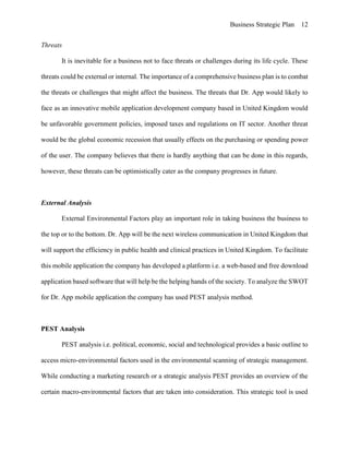 Business Strategic Plan 12
Threats
It is inevitable for a business not to face threats or challenges during its life cycle. These
threats could be external or internal. The importance of a comprehensive business plan is to combat
the threats or challenges that might affect the business. The threats that Dr. App would likely to
face as an innovative mobile application development company based in United Kingdom would
be unfavorable government policies, imposed taxes and regulations on IT sector. Another threat
would be the global economic recession that usually effects on the purchasing or spending power
of the user. The company believes that there is hardly anything that can be done in this regards,
however, these threats can be optimistically cater as the company progresses in future.
External Analysis
External Environmental Factors play an important role in taking business the business to
the top or to the bottom. Dr. App will be the next wireless communication in United Kingdom that
will support the efficiency in public health and clinical practices in United Kingdom. To facilitate
this mobile application the company has developed a platform i.e. a web-based and free download
application based software that will help be the helping hands of the society. To analyze the SWOT
for Dr. App mobile application the company has used PEST analysis method.
PEST Analysis
PEST analysis i.e. political, economic, social and technological provides a basic outline to
access micro-environmental factors used in the environmental scanning of strategic management.
While conducting a marketing research or a strategic analysis PEST provides an overview of the
certain macro-environmental factors that are taken into consideration. This strategic tool is used
 