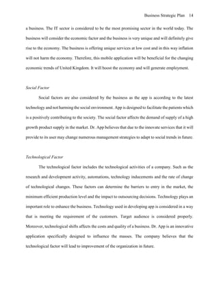 Business Strategic Plan 14
a business. The IT sector is considered to be the most promising sector in the world today. The
business will consider the economic factor and the business is very unique and will definitely give
rise to the economy. The business is offering unique services at low cost and in this way inflation
will not harm the economy. Therefore, this mobile application will be beneficial for the changing
economic trends of United Kingdom. It will boost the economy and will generate employment.
Social Factor
Social factors are also considered by the business as the app is according to the latest
technology and not harming the social environment. App is designed to facilitate the patients which
is a positively contributing to the society. The social factor affects the demand of supply of a high
growth product supply in the market. Dr. App believes that due to the innovate services that it will
provide to its user may change numerous management strategies to adapt to social trends in future.
Technological Factor
The technological factor includes the technological activities of a company. Such as the
research and development activity, automations, technology inducements and the rate of change
of technological changes. These factors can determine the barriers to entry in the market, the
minimum efficient production level and the impact to outsourcing decisions. Technology plays an
important role to enhance the business. Technology used in developing app is considered in a way
that is meeting the requirement of the customers. Target audience is considered properly.
Moreover, technological shifts affects the costs and quality of a business. Dr. App is an innovative
application specifically designed to influence the masses. The company believes that the
technological factor will lead to improvement of the organization in future.
 