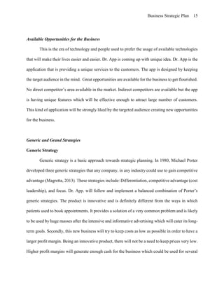 Business Strategic Plan 15
Available Opportunities for the Business
This is the era of technology and people used to prefer the usage of available technologies
that will make their lives easier and easier. Dr. App is coming up with unique idea. Dr. App is the
application that is providing a unique services to the customers. The app is designed by keeping
the target audience in the mind. Great opportunities are available for the business to get flourished.
No direct competitor’s area available in the market. Indirect competitors are available but the app
is having unique features which will be effective enough to attract large number of customers.
This kind of application will be strongly liked by the targeted audience creating new opportunities
for the business.
Generic and Grand Strategies
Generic Strategy
Generic strategy is a basic approach towards strategic planning. In 1980, Michael Porter
developed three generic strategies that any company, in any industry could use to gain competitive
advantage (Magretta, 2013). These strategies include: Differentiation, competitive advantage (cost
leadership), and focus. Dr. App. will follow and implement a balanced combination of Porter’s
generic strategies. The product is innovative and is definitely different from the ways in which
patients used to book appointments. It provides a solution of a very common problem and is likely
to be used by huge masses after the intensive and informative advertising which will cater its long-
term goals. Secondly, this new business will try to keep costs as low as possible in order to have a
larger profit margin. Being an innovative product, there will not be a need to keep prices very low.
Higher profit margins will generate enough cash for the business which could be used for several
 
