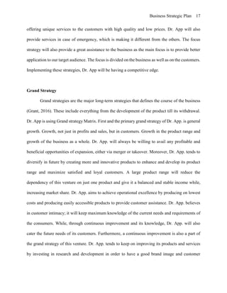 Business Strategic Plan 17
offering unique services to the customers with high quality and low prices. Dr. App will also
provide services in case of emergency, which is making it different from the others. The focus
strategy will also provide a great assistance to the business as the main focus is to provide better
application to our target audience. The focus is divided on the business as well as on the customers.
Implementing these strategies, Dr. App will be having a competitive edge.
Grand Strategy
Grand strategies are the major long-term strategies that defines the course of the business
(Grant, 2016). These include everything from the development of the product till its withdrawal.
Dr. App is using Grand strategy Matrix. First and the primary grand strategy of Dr. App. is general
growth. Growth, not just in profits and sales, but in customers. Growth in the product range and
growth of the business as a whole. Dr. App. will always be willing to avail any profitable and
beneficial opportunities of expansion, either via merger or takeover. Moreover, Dr. App. tends to
diversify in future by creating more and innovative products to enhance and develop its product
range and maximize satisfied and loyal customers. A large product range will reduce the
dependency of this venture on just one product and give it a balanced and stable income while,
increasing market share. Dr. App. aims to achieve operational excellence by producing on lowest
costs and producing easily accessible products to provide customer assistance. Dr. App. believes
in customer intimacy; it will keep maximum knowledge of the current needs and requirements of
the consumers. While, through continuous improvement and its knowledge, Dr. App. will also
cater the future needs of its customers. Furthermore, a continuous improvement is also a part of
the grand strategy of this venture. Dr. App. tends to keep on improving its products and services
by investing in research and development in order to have a good brand image and customer
 