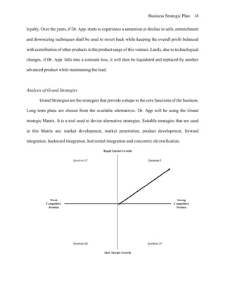 Business Strategic Plan 18
loyalty. Over the years, if Dr. App. starts to experience a saturation or decline in sells, retrenchment
and downsizing techniques shall be used to revert back while keeping the overall profit balanced
with contribution of other products in the product range of this venture. Lastly, due to technological
changes, if Dr. App. falls into a constant loss, it will then be liquidated and replaced by another
advanced product while maintaining the lead.
Analysis of Grand Strategies
Grand Strategies are the strategies that provide a shape to the core functions of the business.
Long term plans are chosen from the available alternatives. Dr. App will be using the Grand
strategic Matrix. It is a tool used to devise alternative strategies. Suitable strategies that are used
in this Matrix are: market development, market penetration, product development, forward
integration, backward integration, horizontal integration and concentric diversification.
 