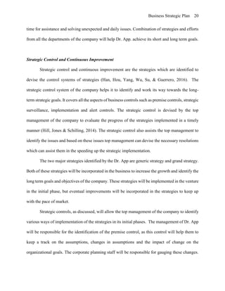 Business Strategic Plan 20
time for assistance and solving unexpected and daily issues. Combination of strategies and efforts
from all the departments of the company will help Dr. App. achieve its short and long term goals.
Strategic Control and Continuous Improvement
Strategic control and continuous improvement are the strategies which are identified to
devise the control systems of strategies (Han, Hou, Yang, Wu, Su, & Guerrero, 2016). The
strategic control system of the company helps it to identify and work its way towards the long-
term strategic goals. It covers all the aspects of business controls such as premise controls, strategic
surveillance, implementation and alert controls. The strategic control is devised by the top
management of the company to evaluate the progress of the strategies implemented in a timely
manner (Hill, Jones & Schilling, 2014). The strategic control also assists the top management to
identify the issues and based on these issues top management can devise the necessary resolutions
which can assist them in the speeding up the strategic implementation.
The two major strategies identified by the Dr. App are generic strategy and grand strategy.
Both of these strategies will be incorporated in the business to increase the growth and identify the
long term goals and objectives of the company. These strategies will be implemented in the venture
in the initial phase, but eventual improvements will be incorporated in the strategies to keep up
with the pace of market.
Strategic controls, as discussed, will allow the top management of the company to identify
various ways of implementation of the strategies in its initial phases. The management of Dr. App
will be responsible for the identification of the premise control, as this control will help them to
keep a track on the assumptions, changes in assumptions and the impact of change on the
organizational goals. The corporate planning staff will be responsible for gauging these changes.
 