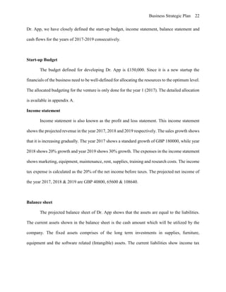 Business Strategic Plan 22
Dr. App, we have closely defined the start-up budget, income statement, balance statement and
cash flows for the years of 2017-2019 consecutively.
Start-up Budget
The budget defined for developing Dr. App is £150,000. Since it is a new startup the
financials of the business need to be well-defined for allocating the resources to the optimum level.
The allocated budgeting for the venture is only done for the year 1 (2017). The detailed allocation
is available in appendix A.
Income statement
Income statement is also known as the profit and loss statement. This income statement
shows the projected revenue in the year 2017, 2018 and 2019 respectively. The sales growth shows
that it is increasing gradually. The year 2017 shows a standard growth of GBP 180000, while year
2018 shows 20% growth and year 2019 shows 30% growth. The expenses in the income statement
shows marketing, equipment, maintenance, rent, supplies, training and research costs. The income
tax expense is calculated as the 20% of the net income before taxes. The projected net income of
the year 2017, 2018 & 2019 are GBP 40800, 65600 & 108640.
Balance sheet
The projected balance sheet of Dr. App shows that the assets are equal to the liabilities.
The current assets shown in the balance sheet is the cash amount which will be utilized by the
company. The fixed assets comprises of the long term investments in supplies, furniture,
equipment and the software related (Intangible) assets. The current liabilities show income tax
 