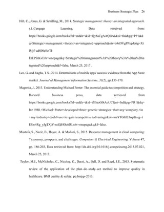 Business Strategic Plan 26
Hill, C., Jones, G. & Schilling, M., 2014. Strategic management: theory: an integrated approach.
s.l.:Cengage Learning, Data retreived from:
https://books.google.com/books?hl=en&lr=&id=Qy8aCgAAQBAJ&oi=fnd&pg=PP1&d
q=Strategic+management:+theory:+an+integrated+approach&ots=o8sDVgPPxp&sig=Xt
lMjf-udS00eBoTI-
EtEPSIKvE#v=onepage&q=Strategic%20management%3A%20theory%3A%20an%20in
tegrated%20approach&f=false, March 25, 2017 .
Lee, G. and Raghu, T.S., 2014. Determinants of mobile apps' success: evidence from the App Store
market. Journal of Management Information Systems, 31(2), pp.133-170.
Magretta, J., 2013. Understanding Michael Porter: The essential guide to competition and strategy.
Harvard business press, data retrieved from
https://books.google.com/books?hl=en&lr=&id=t5BaoG0tAoUC&oi=fnd&pg=PR1&dq=
In+1980,+Michael+Porter+developed+three+generic+strategies+that+any+company,+in
+any+industry+could+use+to+gain+competitive+advantage&ots=uaYFGGB3wp&sig=t
ESw4Rg_yJgTXjV-roZdHOohRLs#v=onepage&q&f=false.
Mustafa, S., Nazir, B., Hayat, A. & Madani, S., 2015. Resource management in cloud computing:
Taxonomy, prospects, and challenges. Computers & Electrical Engineering, Volume 47,
pp. 186-203, Data retrieved from: http://dx.doi.org/10.1016/j.compeleceng.2015.07.021,
March 25, 2017.
Taylor, M.J., McNicholas, C., Nicolay, C., Darzi, A., Bell, D. and Reed, J.E., 2013. Systematic
review of the application of the plan–do–study–act method to improve quality in
healthcare. BMJ quality & safety, pp.bmjqs-2013.
 