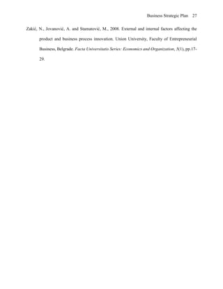 Business Strategic Plan 27
Zakić, N., Jovanović, A. and Stamatović, M., 2008. External and internal factors affecting the
product and business process innovation. Union University, Faculty of Entrepreneurial
Business, Belgrade. Facta Universitatis Series: Economics and Organization, 5(1), pp.17-
29.
 