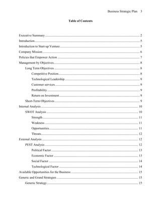 Business Strategic Plan 3
Table of Contents
Executive Summary........................................................................................................................ 2
Introduction..................................................................................................................................... 5
Introduction to Start-up Venture..................................................................................................... 5
Company Mission........................................................................................................................... 6
Policies that Empower Action ........................................................................................................ 7
Management by Objectives............................................................................................................. 8
Long Term Objectives ............................................................................................................ 8
Competitive Position....................................................................................................... 8
Technological Leadership............................................................................................... 9
Customer services ........................................................................................................... 9
Profitability ..................................................................................................................... 9
Return on Investment...................................................................................................... 9
Short-Term Objectives............................................................................................................ 9
Internal Analysis ........................................................................................................................... 10
SWOT Analysis .................................................................................................................... 10
Strength......................................................................................................................... 11
Weakness ...................................................................................................................... 11
Opportunities................................................................................................................. 11
Threats........................................................................................................................... 12
External Analysis.......................................................................................................................... 12
PEST Analysis ...................................................................................................................... 12
Political Factor.............................................................................................................. 13
Economic Factor ........................................................................................................... 13
Social Factor ................................................................................................................. 14
Technological Factor .................................................................................................... 14
Available Opportunities for the Business ..................................................................................... 15
Generic and Grand Strategies ....................................................................................................... 15
Generic Strategy.................................................................................................................... 15
 