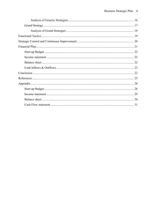 Business Strategic Plan 4
Analysis of Generic Strategies...................................................................................... 16
Grand Strategy ...................................................................................................................... 17
Analysis of Grand Strategies ........................................................................................ 18
Functional Tactics......................................................................................................................... 19
Strategic Control and Continuous Improvement .......................................................................... 20
Financial Plan................................................................................................................................ 21
Start-up Budget ..................................................................................................................... 22
Income statement .................................................................................................................. 22
Balance sheet ........................................................................................................................ 22
Cash Inflows & Outflows ..................................................................................................... 23
Conclusion .................................................................................................................................... 23
References..................................................................................................................................... 25
Appendix....................................................................................................................................... 28
Start-up Budget ..................................................................................................................... 28
Income statement .................................................................................................................. 29
Balance sheet ........................................................................................................................ 30
Cash Flow statement............................................................................................................. 31
 