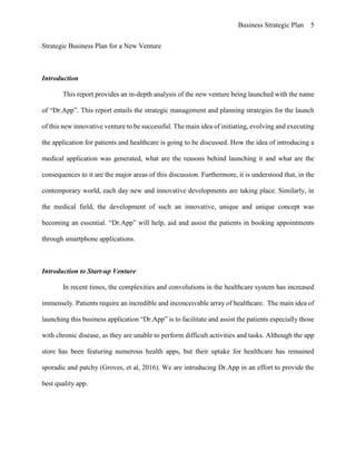 Business Strategic Plan 5
Strategic Business Plan for a New Venture
Introduction
This report provides an in-depth analysis of the new venture being launched with the name
of “Dr.App”. This report entails the strategic management and planning strategies for the launch
of this new innovative venture to be successful. The main idea of initiating, evolving and executing
the application for patients and healthcare is going to be discussed. How the idea of introducing a
medical application was generated, what are the reasons behind launching it and what are the
consequences to it are the major areas of this discussion. Furthermore, it is understood that, in the
contemporary world, each day new and innovative developments are taking place. Similarly, in
the medical field, the development of such an innovative, unique and unique concept was
becoming an essential. “Dr.App” will help, aid and assist the patients in booking appointments
through smartphone applications.
Introduction to Start-up Venture
In recent times, the complexities and convolutions in the healthcare system has increased
immensely. Patients require an incredible and inconceivable array of healthcare. The main idea of
launching this business application “Dr.App” is to facilitate and assist the patients especially those
with chronic disease, as they are unable to perform difficult activities and tasks. Although the app
store has been featuring numerous health apps, but their uptake for healthcare has remained
sporadic and patchy (Groves, et al, 2016). We are introducing Dr.App in an effort to provide the
best quality app.
 