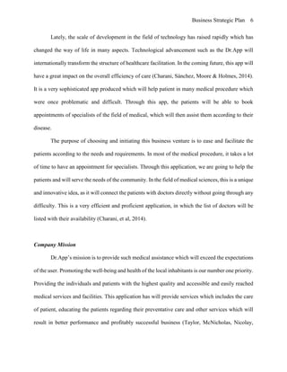Business Strategic Plan 6
Lately, the scale of development in the field of technology has raised rapidly which has
changed the way of life in many aspects. Technological advancement such as the Dr.App will
internationally transform the structure of healthcare facilitation. In the coming future, this app will
have a great impact on the overall efficiency of care (Charani, Sánchez, Moore & Holmes, 2014).
It is a very sophisticated app produced which will help patient in many medical procedure which
were once problematic and difficult. Through this app, the patients will be able to book
appointments of specialists of the field of medical, which will then assist them according to their
disease.
The purpose of choosing and initiating this business venture is to ease and facilitate the
patients according to the needs and requirements. In most of the medical procedure, it takes a lot
of time to have an appointment for specialists. Through this application, we are going to help the
patients and will serve the needs of the community. In the field of medical sciences, this is a unique
and innovative idea, as it will connect the patients with doctors directly without going through any
difficulty. This is a very efficient and proficient application, in which the list of doctors will be
listed with their availability (Charani, et al, 2014).
Company Mission
Dr.App’s mission is to provide such medical assistance which will exceed the expectations
of the user. Promoting the well-being and health of the local inhabitants is our number one priority.
Providing the individuals and patients with the highest quality and accessible and easily reached
medical services and facilities. This application has will provide services which includes the care
of patient, educating the patients regarding their preventative care and other services which will
result in better performance and profitably successful business (Taylor, McNicholas, Nicolay,
 