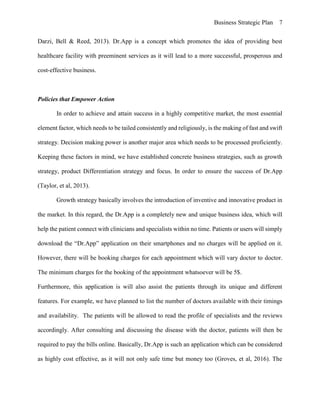 Business Strategic Plan 7
Darzi, Bell & Reed, 2013). Dr.App is a concept which promotes the idea of providing best
healthcare facility with preeminent services as it will lead to a more successful, prosperous and
cost-effective business.
Policies that Empower Action
In order to achieve and attain success in a highly competitive market, the most essential
element factor, which needs to be tailed consistently and religiously, is the making of fast and swift
strategy. Decision making power is another major area which needs to be processed proficiently.
Keeping these factors in mind, we have established concrete business strategies, such as growth
strategy, product Differentiation strategy and focus. In order to ensure the success of Dr.App
(Taylor, et al, 2013).
Growth strategy basically involves the introduction of inventive and innovative product in
the market. In this regard, the Dr.App is a completely new and unique business idea, which will
help the patient connect with clinicians and specialists within no time. Patients or users will simply
download the “Dr.App” application on their smartphones and no charges will be applied on it.
However, there will be booking charges for each appointment which will vary doctor to doctor.
The minimum charges for the booking of the appointment whatsoever will be 5$.
Furthermore, this application is will also assist the patients through its unique and different
features. For example, we have planned to list the number of doctors available with their timings
and availability. The patients will be allowed to read the profile of specialists and the reviews
accordingly. After consulting and discussing the disease with the doctor, patients will then be
required to pay the bills online. Basically, Dr.App is such an application which can be considered
as highly cost effective, as it will not only safe time but money too (Groves, et al, 2016). The
 