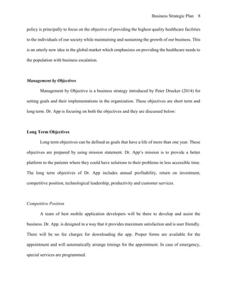 Business Strategic Plan 8
policy is principally to focus on the objective of providing the highest quality healthcare facilities
to the individuals of our society while maintaining and sustaining the growth of our business. This
is an utterly new idea in the global market which emphasizes on providing the healthcare needs to
the population with business escalation.
Management by Objectives
Management by Objective is a business strategy introduced by Peter Drucker (2014) for
setting goals and their implementations in the organization. These objectives are short term and
long term. Dr. App is focusing on both the objectives and they are discussed below:
Long Term Objectives
Long term objectives can be defined as goals that have a life of more than one year. These
objectives are prepared by using mission statement. Dr. App’s mission is to provide a better
platform to the patients where they could have solutions to their problems in less accessible time.
The long term objectives of Dr. App includes annual profitability, return on investment,
competitive position, technological leadership, productivity and customer services.
Competitive Position
A team of best mobile application developers will be there to develop and assist the
business. Dr. App. is designed in a way that it provides maximum satisfaction and is user friendly.
There will be no fee charges for downloading the app. Proper forms are available for the
appointment and will automatically arrange timings for the appointment. In case of emergency,
special services are programmed.
 
