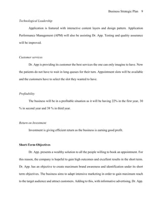 Business Strategic Plan 9
Technological Leadership
Application is featured with interactive content layers and design pattern. Application
Performance Management (APM) will also be assisting Dr. App. Testing and quality assurance
will be improved.
Customer services
Dr. App is providing its customer the best services the one can only imagine to have. Now
the patients do not have to wait in long queues for their turn. Appointment slots will be available
and the customers have to select the slot they wanted to have.
Profitability
The business will be in a profitable situation as it will be having 22% in the first year, 30
% in second year and 38 % in third year.
Return on Investment
Investment is giving efficient return as the business is earning good profit.
Short-Term Objectives
Dr. App. presents a wealthy solution to all the people willing to book an appointment. For
this reason, the company is hopeful to gain high outcomes and excellent results in the short term.
Dr. App. has an objective to create maximum brand awareness and identification under its short
term objectives. The business aims to adapt intensive marketing in order to gain maximum reach
to the target audience and attract customers. Adding to this, with informative advertising, Dr. App.
 