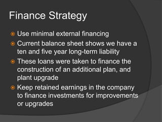 Finance StrategyUse minimal external financingCurrent balance sheet shows we have a ten and five year long-term liability These loans were taken to finance the construction of an additional plan, and plant upgradeKeep retained earnings in the company to finance investments for improvements or upgrades