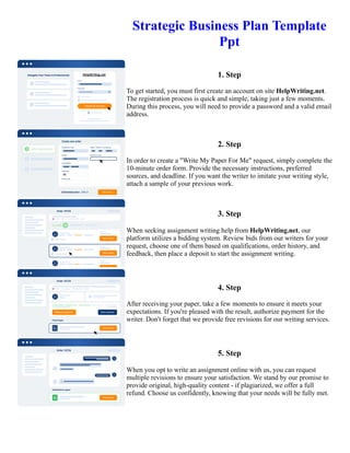 Strategic Business Plan Template
Ppt
1. Step
To get started, you must first create an account on site HelpWriting.net.
The registration process is quick and simple, taking just a few moments.
During this process, you will need to provide a password and a valid email
address.
2. Step
In order to create a "Write My Paper For Me" request, simply complete the
10-minute order form. Provide the necessary instructions, preferred
sources, and deadline. If you want the writer to imitate your writing style,
attach a sample of your previous work.
3. Step
When seeking assignment writing help from HelpWriting.net, our
platform utilizes a bidding system. Review bids from our writers for your
request, choose one of them based on qualifications, order history, and
feedback, then place a deposit to start the assignment writing.
4. Step
After receiving your paper, take a few moments to ensure it meets your
expectations. If you're pleased with the result, authorize payment for the
writer. Don't forget that we provide free revisions for our writing services.
5. Step
When you opt to write an assignment online with us, you can request
multiple revisions to ensure your satisfaction. We stand by our promise to
provide original, high-quality content - if plagiarized, we offer a full
refund. Choose us confidently, knowing that your needs will be fully met.
Strategic Business Plan Template Ppt Strategic Business Plan Template Ppt
 