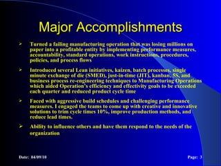 Major Accomplishments Turned a failing manufacturing operation that was losing millions on paper into a profitable entity by implementing performance measures, accountability, standard operations, work instructions, procedures, policies, and process flows Introduced several Lean initiatives, kaizen, batch processes, single minute exchange of die (SMED), just-in-time (JIT), kanban, 5S, and business process re-engineering techniques to Manufacturing Operations which aided Operation’s efficiency and effectivity goals to be exceeded each quarter and reduced product cycle time Faced with aggressive build schedules and challenging performance measures. I engaged the teams to come up with creative and innovative solutions to trim cycle times 10%, improve production methods, and reduce lead times. Ability to influence others and have them respond to the needs of the organization  Date:  04/09/10 Page:  