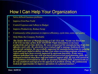 How I Can Help Your Organization Solve difficult business problems  Improve First Pass Yield Control Expenses and Adhere to Budget Improve Productivity, Reduce Scrap Continuously refine processes to improve efficiency, cycle time, costs, and quality Help Make the Company Profitable The  Senior Director of Manufacturing at CAE USA  said,  “Scotte was hired into CAE USA (at time of hire BAE SYSTEMS Flight Simulation) to increase productivity and on time delivery. He soon reorganized the manufacturing shops into effective work cells. He selectively cross trained staff to manage bottlenecks and provide job variation. He successfully supported the manufacturing team in reducing costs and never failed to deliver on time even when recovering program schedules which could have been severely impacted by upstream functions. Scotte was a diligent individual who was well structured and possessed good planning skills. He managed technical shop floor staff and indirect support staff. He was well versed in the regulatory environment in which we operated, including EHS. I found Scotte to be very analytical and logical in his approach to problem solving. He continuously looked for opportunities to improve operations in a planned manner.” Date:  04/09/10 Page:  