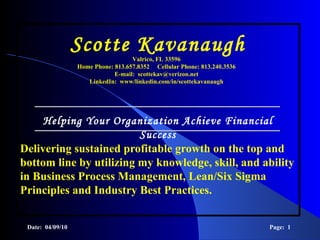 Delivering sustained profitable growth on the top and bottom line by utilizing my knowledge, skill, and ability in Business Process Management, Lean/Six Sigma Principles and Industry Best Practices.   Date:  04/09/10 Page:  Scotte Kavanaugh   Helping Your Organization Achieve Financial Success Valrico, FL 33596 Home Phone: 813.657.8352  Cellular Phone: 813.240.3536 E-mail:  [email_address] LinkedIn:  www/linkedin.com/in/scottekavanaugh 