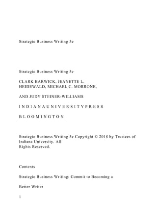 Strategic Business Writing 5e
Strategic Business Writing 5e
CLARK BARWICK, JEANETTE L.
HEIDEWALD, MICHAEL C. MORRONE,
AND JUDY STEINER-WILLIAMS
I N D I A N A U N I V E R S I T Y P R E S S
B L O O M I N G T O N
Strategic Business Writing 5e Copyright © 2018 by Trustees of
Indiana University. All
Rights Reserved.
Contents
Strategic Business Writing: Commit to Becoming a
Better Writer
1
 