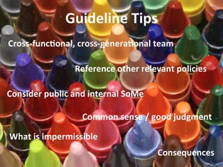 Guideline	
  Tips	
  
Cross-­‐func_onal,	
  cross-­‐genera_onal	
  team	
  
Reference	
  other	
  relevant	
  policies	
  	
  
Consider	
  public	
  and	
  internal	
  SoMe	
  
Common	
  sense	
  /	
  good	
  judgment	
  
What	
  is	
  impermissible	
  
Consequences	

 