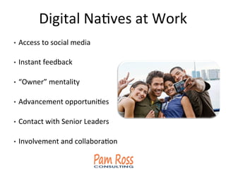 Digital	
  NaAves	
  at	
  Work	
  
•  Access	
  to	
  social	
  media	
  
•  Instant	
  feedback	
  
•  “Owner”	
  mentality	
  
•  Advancement	
  opportuniAes	
  
•  Contact	
  with	
  Senior	
  Leaders	
  
•  Involvement	
  and	
  collaboraAon	
  
 