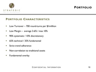 P ORTFOLIO


P ORTFOLIO C HARACTERISTICS

  Low Turnover – 700 round-turns per $1milliion

  Low Margin – average 3-6% / max 10%

  90% systematic / 10% discretionary

  65% technical / 35% fundamental

  Strict trend adherence

  Non-correlation to traditional assets

  Fundamental overlay



                           C O N F I D E N T I A L I N F O R M AT I O N          18
 
