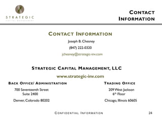 C ONTACT
                                                                                    I NFORMATION

                        C ONTACT I NFORMATION
                                        Joseph B. Chesney
                                         (847) 222-0320
                                  jchesney@strategic-inv.com


              S TRATEGIC C APITAL M ANAGEMENT, LLC
                             www.strategic-inv.com
B ACK O FFICE / A DMINISTRATION                                            T RADING O FFICE
   700 Seventeenth Street                                                    209 West Jackson
        Suite 2400                                                             6th Floor
  Denver, Colorado 80202                                                   Chicago, Illinois 60605


                            C O N F I D E N T I A L I N F O R M AT I O N                             24
 