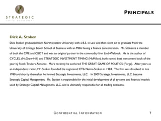 P RINCIPALS



Dick A. Stoken
Dick Stoken graduated from Northwestern University with a B.S. in Law and then went on to graduate from the
University of Chicago Booth School of Business with an MBA having a finance concentration. Mr. Stoken is a member
of both the CME and CBOT and was an original partner in the commodity firm Lind-Waldock. He is the author of
CYCLES, (McGraw-Hill) and STRATEGIC INVESTMENT TIMING (McMillan), both named best investment book of the
year by Stock Traders Almanac. More recently he authored THE GREAT GAME OF POLITICS (Forge). After years as
an independent trader, Mr. Stoken founded the registered CTA Neims-Stoken in 1984. The firm was dissolved in late
1990 and shortly thereafter he formed Strategic Investments, LLC. In 2009 Strategic Investments, LLC. became
Strategic Capital Management. Mr. Stoken is responsible for the initial development of all systems and financial models
used by Strategic Capital Management, LLC, and is ultimately responsible for all trading decisions.




                                      C O N F I D E N T I A L I N F O R M AT I O N                                    7
 