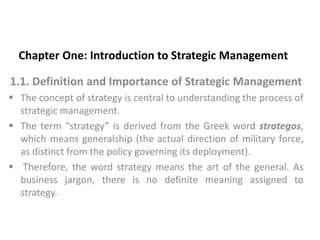 Chapter One: Introduction to Strategic Management
1.1. Definition and Importance of Strategic Management
 The concept of strategy is central to understanding the process of
strategic management.
 The term “strategy” is derived from the Greek word strategos,
which means generalship (the actual direction of military force,
as distinct from the policy governing its deployment).
 Therefore, the word strategy means the art of the general. As
business jargon, there is no definite meaning assigned to
strategy.
 