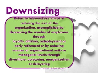 Downsizing
Refers to interventions aimed at
reducing the size of the
organization, accomplished by
decreasing the number of employees
through
layoffs, attrition, redeployment or
early retirement or by reducing
number of organizational units or
managerial levels through
divestiture, outscoring, reorganization
or delayering
(Cummings & Worley, 2009)

 