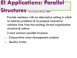 EI Applications: Parallel
Structures
(Cummings & Worley, 2009)

Provide members with an alternative setting in which
to address problems & to propose innovative
solutions free from the existing, formal organization
structure & culture
2 most common parallel structure:
1)
Cooperative union-management projects
2)
Quality circles

 