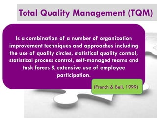 Total Quality Management (TQM)
Is a combination of a number of organization
improvement techniques and approaches including
the use of quality circles, statistical quality control,
statistical process control, self-managed teams and
task forces & extensive use of employee
participation.
(French & Bell, 1999)

 